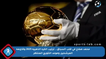 محمد صلاح في قلب السباق.. ترتيب الكرة الذهبية 2025 وقائمة المرشحين وموعد التتويج المنتظر